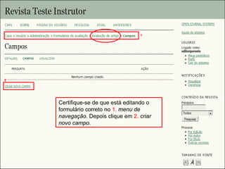 Curso em Sistema de Editoração Eletrônica de Revistas (SEER)
Agosto 2014
Certifique-se de que está editando o
formulário correto no 1. menu de
navegação. Depois clique em 2. criar
novo campo.
2
1
 