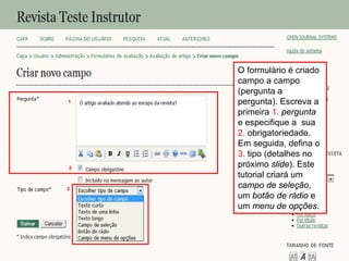 Curso em Sistema de Editoração Eletrônica de Revistas (SEER)
Agosto 2014
O formulário é criado
campo a campo
(pergunta a
pergunta). Escreva a
primeira 1. pergunta
e especifique a sua
2. obrigatoriedade.
Em seguida, defina o
3. tipo (detalhes no
próximo slide). Este
tutorial criará um
campo de seleção,
um botão de rádio e
um menu de opções.
3
1
2
 
