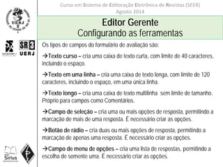 Curso em Sistema de Editoração Eletrônica de Revistas (SEER)
Agosto 2014
Editor Gerente
Configurando as ferramentas
Os tipos de campos do formulário de avaliação são:
Texto curso – cria uma caixa de texto curta, com limite de 40 caracteres,
incluindo o espaço.
Texto em uma linha – cria uma caixa de texto longa, com limite de 120
caracteres, incluindo o espaço, em uma única linha.
Texto longo – cria uma caixa de texto multilinha sem limite de tamanho.
Próprio para campos como Comentários.
Campo de seleção – cria uma ou mais opções de resposta, permitindo a
marcação de mais de uma resposta. É necessário criar as opções.
Botão de rádio – cria duas ou mais opções de resposta, permitindo a
marcação de apenas uma resposta. É necessário criar as opções.
Campo de menu de opções – cria uma lista de respostas, permitindo a
escolha de somente uma. É necessário criar as opções.
 