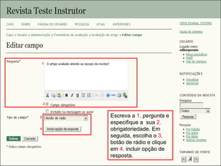 Curso em Sistema de Editoração Eletrônica de Revistas (SEER)
Agosto 2014
Escreva a 1. pergunta e
especifique a sua 2.
obrigatoriedade. Em
seguida, escolha o 3.
botão de rádio e clique
em 4. incluir opção de
resposta.
3
1
2
4
 