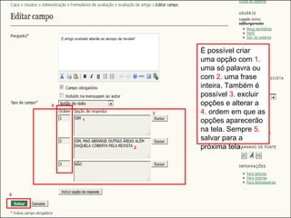 Curso em Sistema de Editoração Eletrônica de Revistas (SEER)
Agosto 2014
É possível criar
uma opção com 1.
uma só palavra ou
com 2. uma frase
inteira. Também é
possível 3. excluir
opções e alterar a
4. ordem em que as
opções aparecerão
na tela. Sempre 5.
salvar para a
próxima tela.
1
2
3
4
5
 
