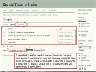 Curso em Sistema de Editoração Eletrônica de Revistas (SEER)
Agosto 2014
É possível 1. editar, excluir ou reordenar os campos,
bem como 2. copiar uma ou mais de uma pergunta para
outro formulário. Para tanto, basta 3. marcar a pergunta
e clicar em 4. copiar. Clique em 5. visualizar para ver
como ficou o formulário.
1
2
3
4
5
 