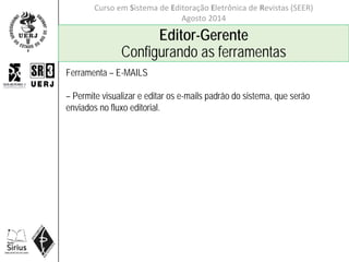 Curso em Sistema de Editoração Eletrônica de Revistas (SEER)
Agosto 2014
Editor-Gerente
Configurando as ferramentas
Ferramenta – E-MAILS
– Permite visualizar e editar os e-mails padrão do sistema, que serão
enviados no fluxo editorial.
 