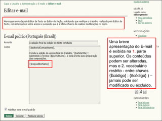 Curso em Sistema de Editoração Eletrônica de Revistas (SEER)
Agosto 2014
Uma breve
apresentação do E-mail
é exibida na 1. parte
superior. Os conteúdos
podem ser alteradas,
mas o 2. vocabulário
restrito - entre chaves
{$código} ; {#código} ) –
jamais pode ser
modificado ou excluído.
 