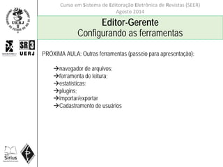 Curso em Sistema de Editoração Eletrônica de Revistas (SEER)
Agosto 2014
Editor-Gerente
Configurando as ferramentas
PRÓXIMA AULA: Outras ferramentas (passeio para apresentação):
navegador de arquivos;
ferramenta de leitura;
estatísticas;
plugins;
importar/exportar
Cadastramento de usuários
 