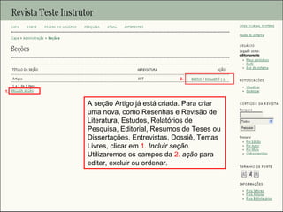 Curso em Sistema de Editoração Eletrônica de Revistas (SEER)
Agosto 2014
A seção Artigo já está criada. Para criar
uma nova, como Resenhas e Revisão de
Literatura, Estudos, Relatórios de
Pesquisa, Editorial, Resumos de Teses ou
Dissertações, Entrevistas, Dossiê, Temas
Livres, clicar em 1. Incluir seção.
Utilizaremos os campos da 2. ação para
editar, excluir ou ordenar.
1.
2.
 