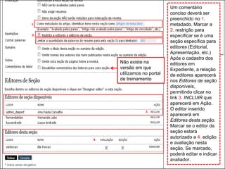 Curso em Sistema de Editoração Eletrônica de Revistas (SEER)
Agosto 2014
4.
3.
Um comentário
conciso deverá ser
preenchido no 1.
metadado. Marcar a
2. restrição para
especificar se é uma
seção específica para
editores (Editorial,
Apresentação, etc.)
Após o cadastro dos
editores em
Expediente, a relação
de editores aparecerá
nos Editores de seção
disponíveis,
permitindo clicar no
link 3. INCLUIR que
aparecerá em Ação.
O editor inserido
aparecerá em
Editores desta seção.
Marcar se o editor da
seção estará
autorizado a 4. edição
e avaliação nesta
seção. Se marcado,
poderá editar e indicar
avaliador.
1.
2.
Não existe na
versão em que
utilizamos no portal
de treinamento
 