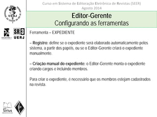 Curso em Sistema de Editoração Eletrônica de Revistas (SEER)
Agosto 2014
Editor-Gerente
Configurando as ferramentas
Ferramenta – EXPEDIENTE
– Registro: define se o expediente será elaborado automaticamente pelos
sistema, a partir dos papéis, ou se o Editor-Gerente criará o expediente
manualmente.
– Criação manual do expediente: o Editor-Gerente monta o expediente
criando cargos e incluindo membros.
Para criar o expediente, é necessário que os membros estejam cadastrados
na revista.
 