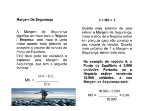 Margem De Segurança
A Margem de Segurança
significa um risco para o Negócio
/ Empresa; este risco é tanto
maior quanto mais próximo se
encontre o volume de vendas do
Ponto de Equilíbrio.
Este risco pode ser calculado e
expresso pela Margem de
Segurança, que tem a seguinte
fórmula:
Q.V. - Q.E.
MS = ____________
Q.V.
0 < MS > 1
Quanto mais próximo de zero
estiver a Margem de Segurança,
maior o risco de o Negócio entrar
em prejuízo caso não consiga o
seu volume de vendas. Quanto
mais próximo de 1 a Margem e
Segurança, menor este risco.
No exemplo do negócio A, o
Ponto de Equilíbrio é 5.000
unidades. Portanto, se o
Negócio estiver vendendo
10.000 unidades, a sua
Margem de Segurança será:
10.000 - 5.000
MS = __________ = 0,50
10.000
 