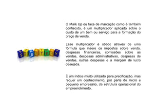 O Mark Up ou taxa de marcação como é também
conhecido, é um multiplicador aplicado sobre o
custo de um bem ou serviço para a formação do
preço de venda.
Esse multiplicador é obtido através de uma
fórmula que insere os impostos sobre venda,
despesas financeiras, comissões sobre as
vendas, despesas administrativas, despesas de
vendas, outras despesas e a margem de lucro
desejada.
É um índice muito utilizado para precificação, mas
requer um conhecimento, por parte do micro e
pequeno empresário, da estrutura operacional do
empreendimento.
 