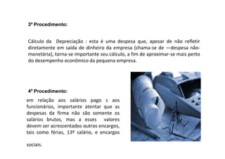 Cálculo da Depreciação : esta é uma despesa que, apesar de não refletir
diretamente em saída de dinheiro da empresa (chama-se de ―despesa não-
monetária), torna-se importante seu cálculo, a fim de aproximar-se mais perto
do desempenho econômico da pequena empresa.
3º Procedimento:
em relação aos salários pago s aos
funcionários, importante atentar que as
despesas da firma não são somente os
salários brutos, mas a esses valores
devem ser acrescentados outros encargos,
tais como férias, 13º salário, e encargos
sociais.
4º Procedimento:
 
