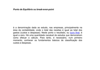 é a denominação dada ao estudo, nas empresas, principalmente na
área da contabilidade, onde o total das receitas é igual ao total dos
gastos (custos e despesas). Neste ponto o resultado, ou lucro final, é
igual a zero. Há uma quantidade razoável de estudos que demonstram
como efetuar o cálculo. Para tanto, é necessário, num primeiro
momento, conhecer os fundamentos básicos de classificação dos
custos e despesas.
Ponto de Equilíbrio ou break-even-point
 