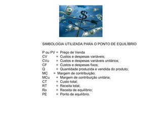 SIMBOLOGIA UTILIZADA PARA O PONTO DE EQUILÍBRIO
P ou PV = Preço de Venda
CV = Custos e despesas variáveis;
CVu = Custos e despesas variáveis unitários;
CF = Custos e despesas fixos;
Q = Quantidade produzida e vendida do produto;
MC = Margem de contribuição;
MCu = Margem de contribuição unitária;
CT = Custo total;
RT = Receita total;
Ro = Receita de equilíbrio;
PE = Ponto de equilíbrio.
 