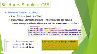 Seletores Simples- CSS


Seletores Simples – Atributo


Usar: Elemento[atributo=Valor]



Outra Opção: Elemento[atributo~=Valor separado por espaço]
 Continua

aplicando nos elementos que contem empresa no atributo

 