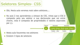 Seletores Simples- CSS


Olá, Nesta aula veremos mais sobre seletores...



Na aula 2 nos aprendemos a sintaxe do CSS, vimos que o CSS é
composto pelo seu seletor e sua declaração que vai entre
chaves, esta é composta de propriedades e valores separados
por (;).



Nesta aula focaremos nos seletores



Existem 3 tipos de seletores

 