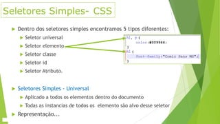 Seletores Simples- CSS


Dentro dos seletores simples encontramos 5 tipos diferentes:



Seletor elemento



Seletor classe



Seletor id





Seletor universal

Seletor Atributo.

Seletores Simples - Universal






Aplicado a todos os elementos dentro do documento

Todas as instancias de todos os elemento são alvo desse seletor

Representação...

 