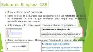 Seletores Simples- CSS


Representamos pelo * (asterisco).



Nesse seletor, as declaração que aplicarmos nele são refletidas em todos
os elementos. A não se que tenhamos uma regra mais especifica
(especificidade em outra aula).



Aplicando o estilo, primeiro não criamos nenhuma propriedade...



Depois aplicamos a cor.... Observe que foi aplicado a todos os elementos.

 