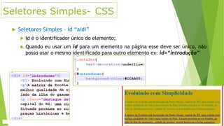 Seletores Simples- CSS


Seletores Simples – id “aidi”


Id é o identificador único do elemento;



Quando eu usar um id para um elemento na página esse deve ser único, não
posso usar o mesmo identificado para outro elemento ex: id=“introdução”

 