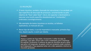 (5) INJUNÇÃO
 O texto injuntivo, também chamado de instrucional, é na verdade um
tipo específico de descrição de processos, caracterizando-se pelo
objetivo de “fazer saber fazer”, isto é, de capacitar o destinatário a
executar uma tarefa específica desdobrável em “minitarefas”,
ordenadas cronologicamente.
 São exemplos de textos injuntivos as receitas, os folhetos
explicativos, os manuais de uso.
 Nesse tipo de texto, o uso do imperativo é marcante: primeiro faça
isso, depois aquilo, e assim por diante.
Exemplo:
Aqueça a panela em fogo médio. Acrescente 1 colher de sopa de
manteiga. Logo após, utilize todo o leite condensado junto à manteiga.
Em seguida, acrescente 4 colheres de sopa de chocolate em pó e mexa
sem parar até desgrudar da panela. Unte um recipiente onde a mistura
será despejada e faça pequenas bolas com a mão, passando a mistura no
chocolate granulado.
 