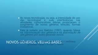 NOVOS GÊNEROS, VELHAS BASES
 As novas tecnologias, ou seja, a intensidade do uso
das tecnologias e suas interferências nas
atividades comunicativas diárias propiciaram o
surgimento de novos gêneros textuais, formas
inovadoras.
 Fato já notado por Bakhtin (1997), quando falava
na transmutação dos gêneros e na assimilação de
um gênero por outro gerando novos.
Exemplos: a) conversa -> telefonema -> chat -> wathsapp
b) bilhete /carta -> e-mail -> twitter
 