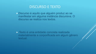 DISCURSO E TEXTO
Discurso é aquilo que alguém produz ao se
manifestar em alguma instância discursiva. O
discurso se realiza nos textos.
 Texto é uma entidade concreta realizada
materialmente e corporificada em algum gênero
textual.
 