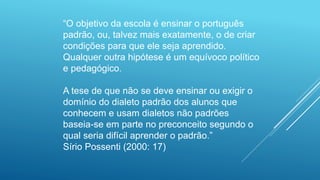 “O objetivo da escola é ensinar o português
padrão, ou, talvez mais exatamente, o de criar
condições para que ele seja aprendido.
Qualquer outra hipótese é um equívoco político
e pedagógico.
A tese de que não se deve ensinar ou exigir o
domínio do dialeto padrão dos alunos que
conhecem e usam dialetos não padrões
baseia-se em parte no preconceito segundo o
qual seria difícil aprender o padrão.”
Sírio Possenti (2000: 17)
 