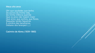 Meus oito anos
Oh! que saudades que tenho
Da aurora da minha vida,
Da minha infância querida
Que os anos não trazem mais!
Que amor, que sonhos, que flores,
Naquelas tardes fagueiras
À sombra das bananeiras,
Debaixo dos laranjais! (...)
Casimiro de Abreu (1839-1860)
 