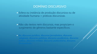DOMÍNIO DISCURSIVO
 Esfera ou instância de produção discursiva ou de
atividade humana = práticas discursivas.
 Não são textos nem discursos, mas propiciam o
surgimento de gêneros bastante específicos.
 Ex: discurso jurídico, discurso jornalístico, discurso
religioso, discurso político, discurso acadêmico, discurso
lúdico, discurso militar, discurso publicitário, discurso
ficcional etc.
 