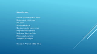 Meus oito anos
Oh que saudades que eu tenho
Da aurora de minha vida
Das horas
De minha infância
Que os anos não trazem mais
Naquele quintal de terra
Da Rua de Santo Antônio
Debaixo da bananeira
Sem nenhum laranjais
Oswald de Andrade (1890-1954)
 