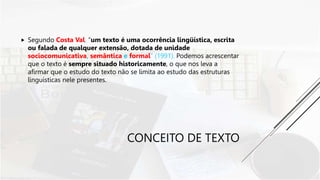 CONCEITO DE TEXTO
 Segundo Costa Val, “um texto é uma ocorrência lingüística, escrita
ou falada de qualquer extensão, dotada de unidade
sociocomunicativa, semântica e formal” (1991). Podemos acrescentar
que o texto é sempre situado historicamente, o que nos leva a
afirmar que o estudo do texto não se limita ao estudo das estruturas
linguísticas nele presentes.
 
