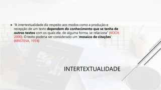 INTERTEXTUALIDADE
 “A intertextualidade diz respeito aos modos como a produção e
recepção de um texto dependem do conhecimento que se tenha de
outros textos com os quais ele, de alguma forma, se relaciona” (KOCH,
2000). O texto poderia ser considerado um ‘mosaico de citações’
(KRISTEVA, 1974)
 