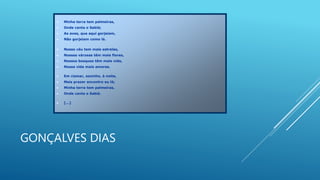 GONÇALVES DIAS
 Minha terra tem palmeiras,
 Onde canta o Sabiá;
 As aves, que aqui gorjeiam,
 Não gorjeiam como lá.
 Nosso céu tem mais estrelas,
 Nossas várzeas têm mais flores,
 Nossos bosques têm mais vida,
 Nossa vida mais amores.
 Em cismar, sozinho, à noite,
 Mais prazer encontro eu lá;
 Minha terra tem palmeiras,
 Onde canta o Sabiá.
 [...]
 