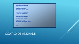 OSWALD DE ANDRADE
 Minha terra tem palmares
 Onde gorjeia o mar
 Os passarinhos daqui
 Não cantam como os de lá
 Minha terra tem mais rosas
 E quase que mais amores
 Minha terra tem mais ouro
 Minha terra tem mais terra
 Ouro terra amor e rosas
 Eu quero tudo de lá
 Não permita Deus que eu morra
 Sem que volte para lá
 [...]
 