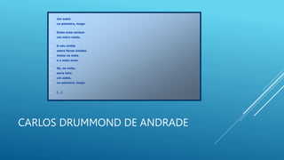CARLOS DRUMMOND DE ANDRADE
 Um sabiá
 na palmeira, longe.
 Estas aves cantam
 um outro canto.
 O céu cintila
 sobre flores úmidas.
 Vozes na mata
 e o maio amor.
 Só, na noite,
 seria feliz:
 um sabiá,
 na palmeira, longe.
 [...]
 