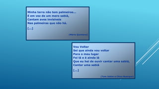 Minha terra não tem palmeiras...
E em vez de um mero sabiá,
Cantam aves invisíveis
Nas palmeiras que não há.
[...]
(Mário Quintana)
Vou Voltar
Sei que ainda vou voltar
Para o meu lugar
Foi lá e é ainda lá
Que eu hei de ouvir cantar uma sabiá,
Cantar uma sabiá
[...]
(Tom Jobim e Chico Buarque)
 