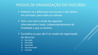 MODOS DE ORGANIZAÇÃO DO DISCURSO
 Referem-se a diferenças estruturais e são válidos,
em princípio, para todas as culturas.
 Tem a ver com o modo de organizar
internamente o texto, independentemente da
finalidade a que se destina.
 Considera-se que são 5 os modos de organização
do discurso:
1) Narração
2) Descrição
3) Exposição
4) Argumentação
5) Injunção
 