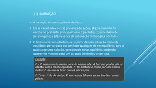 (1) NARRAÇÃO
 A narração é uma sequência de fatos.
 Ela se caracteriza por (a) presença de ações; (b) predomínio de
verbos no pretérito, principalmente o perfeito; (c) ocorrência de
personagens; e (d) presença de ordenação cronológica dos fatos.
 O texto narrativo estrutura-se a partir de uma situação inicial de
equilíbrio, perturbada por um fator qualquer de desequilíbrio, para o
qual surge uma solução, geradora de novo equilíbrio, podendo
ocorrer no mesmo texto um ou mais trinômios desse tipo.
Exemplo:
F. e P. nasceram do mesmo pai e da mesma mãe. A fortuna, porém, não os
assistiu com a mesma equidade. F. foi adotado e criado por uma família
ilustre; P. deixou-se ficar com os pobres pais.
F. Tirou título de doutor; P. morreu aos 18 anos em um tiroteio com a
polícia.
 