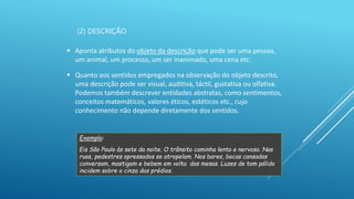 (2) DESCRIÇÃO
 Aponta atributos do objeto da descrição que pode ser uma pessoa,
um animal, um processo, um ser inanimado, uma cena etc.
 Quanto aos sentidos empregados na observação do objeto descrito,
uma descrição pode ser visual, auditiva, táctil, gustativa ou olfativa.
Podemos também descrever entidades abstratas, como sentimentos,
conceitos matemáticos, valores éticos, estéticos etc., cujo
conhecimento não depende diretamente dos sentidos.
Exemplo:
Eis São Paulo às sete da noite. O trânsito caminha lento e nervoso. Nas
ruas, pedestres apressados se atropelam. Nos bares, bocas cansadas
conversam, mastigam e bebem em volta das mesas. Luzes de tom pálido
incidem sobre o cinza dos prédios.
 