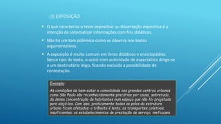 (3) EXPOSIÇÃO
 O que caracteriza o texto expositivo ou dissertação expositiva é a
intenção de sistematizar informações com fins didáticos.
 Não há um tom polêmico como se observa nos textos
argumentativos.
 A exposição é muito comum em livros didáticos e enciclopédias.
Nesse tipo de texto, o autor com autoridade de especialista dirige-se
a um destinatário leigo, ficando excluída a possibilidade de
contestação.
Exemplo:
As condições de bem-estar e comodidade nos grandes centros urbanos
como São Paulo são reconhecidamente precárias por causa, sobretudo,
da densa concentração de habitantes num espaço que não foi projetado
para alojá-los. Com isso, praticamente todos os polos da estrutura
urbana ficam afetados: o trânsito é lento; os transportes coletivos,
insuficientes; os estabelecimentos de prestação de serviço, ineficazes.
 