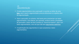 (4)
ARGUMENTAÇÃO
 O texto argumentativo visa a persuadir o ouvinte ou leitor de uma
tese, para a qual o argumentador procura direcionar os sujeitos-alvo
da argumentação.
 Visar a persuadir, no entanto, não basta para caracterizar um texto
argumentativo. Uma fábula, por exemplo, embora tenha a finalidade
de persuadir o leitor da tese contida na “moral da história”, não é um
texto argumentativo, uma vez que não tem argumentos explícitos.
 A explicitação dos argumentos é o que caracteriza o texto
argumentativo.
 