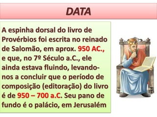 DATA
A espinha dorsal do livro de
Provérbios foi escrita no reinado
de Salomão, em aprox. 950 AC.,
e que, no 7º Século a.C., ele
ainda estava fluindo, levando-
nos a concluir que o período de
composição (editoração) do livro
é de 950 – 700 a.C. Seu pano de
fundo é o palácio, em Jerusalém
 