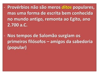 - Provérbios não são meros ditos populares,
mas uma forma de escrita bem conhecida
no mundo antigo, remonta ao Egito, ano
2.700 a.C.
- Nos tempos de Salomão surgiam os
primeiros filósofos – amigos da sabedoria
(popular)
 