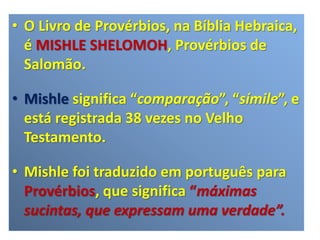 • O Livro de Provérbios, na Bíblia Hebraica,
é MISHLE SHELOMOH, Provérbios de
Salomão.
• Mishle significa “comparação”, “símile”, e
está registrada 38 vezes no Velho
Testamento.
• Mishle foi traduzido em português para
Provérbios, que significa “máximas
sucintas, que expressam uma verdade”.
 