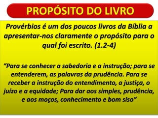 PROPÓSITO DO LIVRO
Provérbios é um dos poucos livros da Bíblia a
apresentar-nos claramente o propósito para o
qual foi escrito. (1.2-4)
“Para se conhecer a sabedoria e a instrução; para se
entenderem, as palavras da prudência. Para se
receber a instrução do entendimento, a justiça, o
juízo e a equidade; Para dar aos simples, prudência,
e aos moços, conhecimento e bom siso”
 