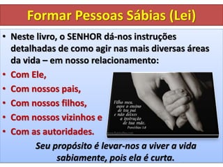 Formar Pessoas Sábias (Lei)
• Neste livro, o SENHOR dá-nos instruções
detalhadas de como agir nas mais diversas áreas
da vida – em nosso relacionamento:
• Com Ele,
• Com nossos pais,
• Com nossos filhos,
• Com nossos vizinhos e
• Com as autoridades.
Seu propósito é levar-nos a viver a vida
sabiamente, pois ela é curta.
 