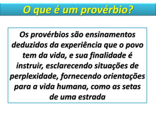 O que é um provérbio?
Os provérbios são ensinamentos
deduzidos da experiência que o povo
tem da vida, e sua finalidade é
instruir, esclarecendo situações de
perplexidade, fornecendo orientações
para a vida humana, como as setas
de uma estrada
 