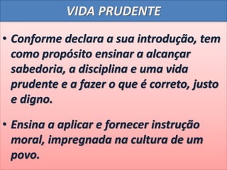 VIDA PRUDENTE
• Conforme declara a sua introdução, tem
como propósito ensinar a alcançar
sabedoria, a disciplina e uma vida
prudente e a fazer o que é correto, justo
e digno.
• Ensina a aplicar e fornecer instrução
moral, impregnada na cultura de um
povo.
 