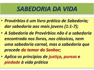 SABEDORIA DA VIDA
• Provérbios é um livro prático de Sabedoria;
dar sabedoria aos mais jovens (1:1-7);
• A Sabedoria de Provérbios não é a sabedoria
encontrada nos livros, nos clássicos, nem
uma sabedoria carnal, mas a sabedoria que
procede do temor do Senhor;
• Aplica os princípios de justiça, pureza e
piedade à vida prática
 