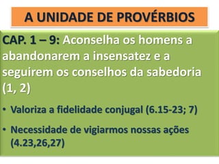 A UNIDADE DE PROVÉRBIOS
CAP. 1 – 9: Aconselha os homens a
abandonarem a insensatez e a
seguirem os conselhos da sabedoria
(1, 2)
• Valoriza a fidelidade conjugal (6.15-23; 7)
• Necessidade de vigiarmos nossas ações
(4.23,26,27)
 