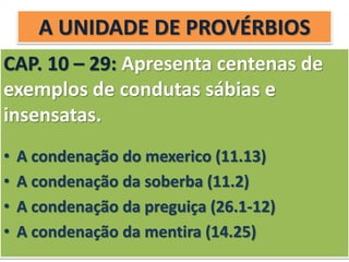 A UNIDADE DE PROVÉRBIOS
CAP. 10 – 29: Apresenta centenas de
exemplos de condutas sábias e
insensatas.
• A condenação do mexerico (11.13)
• A condenação da soberba (11.2)
• A condenação da preguiça (26.1-12)
• A condenação da mentira (14.25)
 
